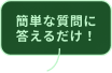 簡単な質問に答えるだけ！