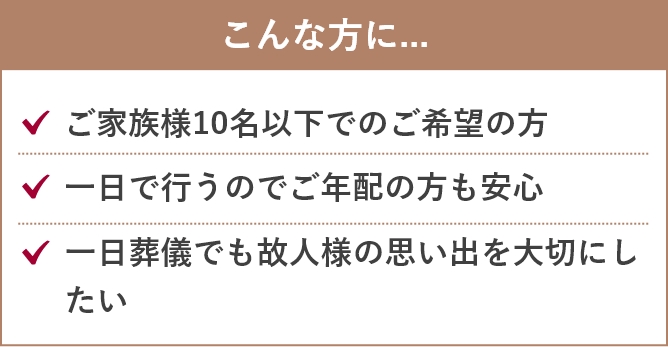 こんな方に...「ご家族様15名以下でのご希望の方」「ご家族だけでゆっくりと過ごしたい」「一故人様らしい家族葬をお求め」