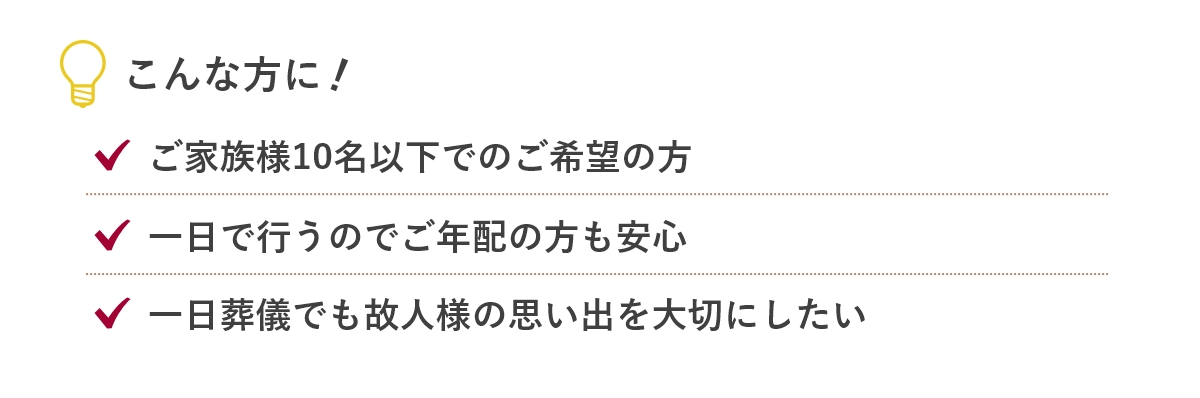 こんな方に...「ご家族様10名以下でのご希望の方」「一日で行うのでご年配の方も安心」「一故人様らしい家族葬をお求め」