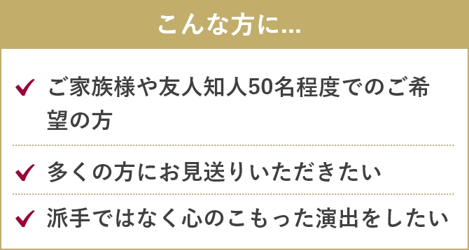 こんな方に....「ご家族様や友人知人50名程度でのご希望の方」「多くの方にお見送りいただきたい」「派手ではなく心のこもった演出をしたい」