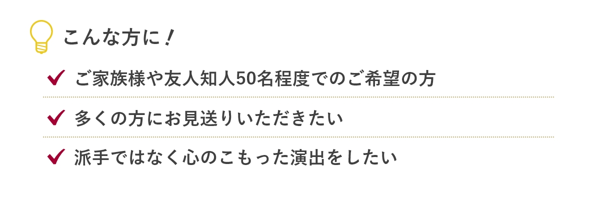 こんな方に...「ご家族様や友人知人50名程度でのご希望の方」「多くの方にお見送りいただきたい」「派手ではなく心のこもった演出をしたい」