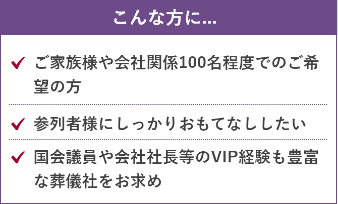 こんな方に....「ご家族様や会社関係100名程度でのご希望の方」「参列者様にしっかりおもてなししたい」「国会議員や会社社長等のVIP経験も豊富な葬儀社をお求め」