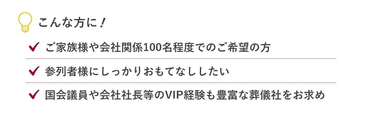 こんな方に...「ご家族様や会社関係100名程度でのご希望の方」「参列者様にしっかりおもてなししたい」「国会議員や会社社長等のVIP経験も豊富な葬儀社をお求め」