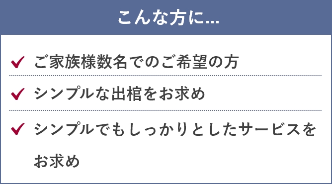 こんな方に....「ご家族様数名でのご希望の方」「シンプルな出棺をお求め」「シンプルでもしっかりとしたサービスをお求め」