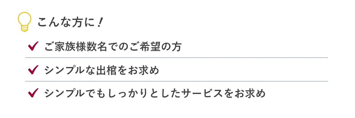 こんな方に...「ご家族様数名でのご希望の方」「シンプルな出棺をお求め」「シンプルでもしっかりとしたサービスをお求め」