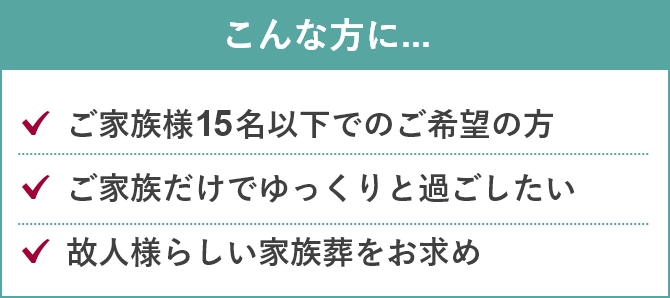 こんな方に...「ご家族様15名以下でのご希望の方」「ご家族だけでゆっくりと過ごしたい」「故人様らしい家族葬をお求め」