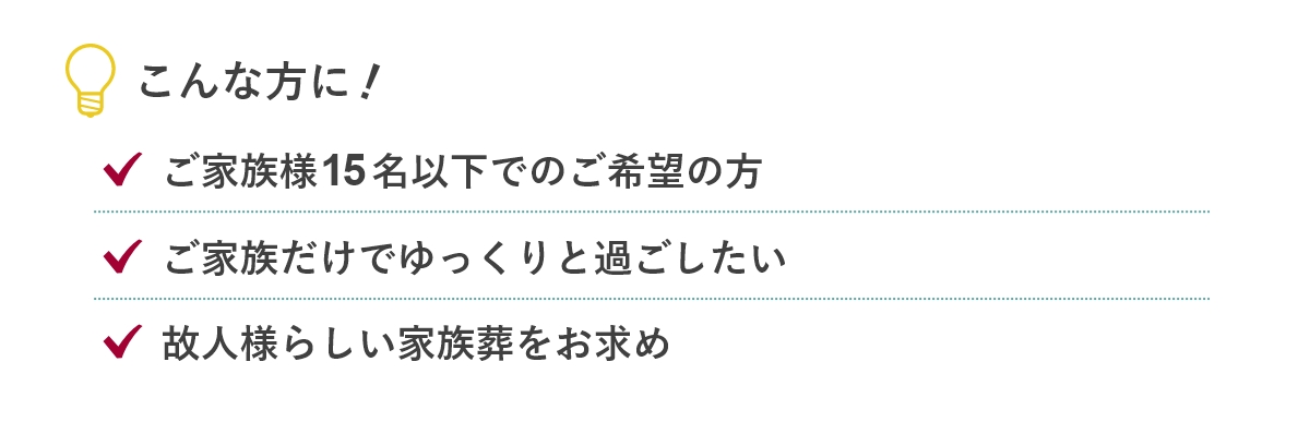 こんな方に...「ご家族様15名以下でのご希望の方」「ご家族だけでゆっくりと過ごしたい」「故人様らしい家族葬をお求め」