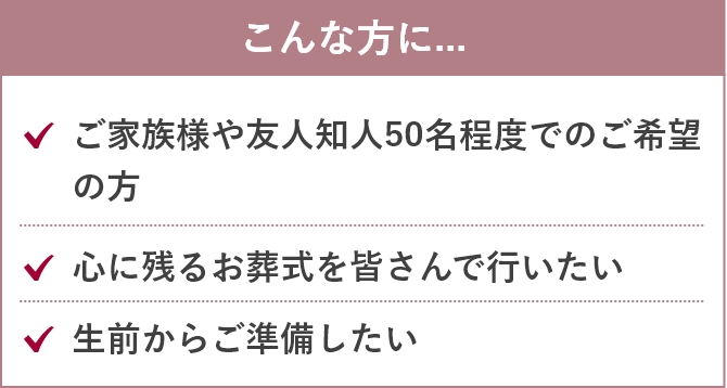 こんな方に....「ご家族様や友人知人50名程度でのご希望の方」「心に残るお葬式を皆さんで行いたい」「生前からご準備したい」