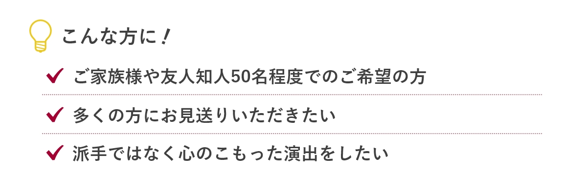 こんな方に...「ご家族様や友人知人50名程度でのご希望の方」「心に残るお葬式を皆さんで行いたい」「生前からご準備したい」