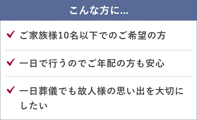 家族葬のあんしん祭典のこんな方に...「ご家族様15名以下でのご希望の方」「ご家族だけでゆっくりと過ごしたい」「一故人様らしい家族葬をお求め」