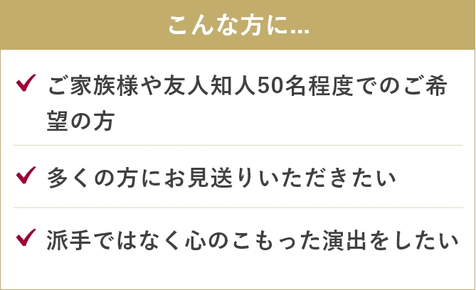 家族葬のあんしん祭典のこんな方に....「ご家族様や友人知人50名程度でのご希望の方」「多くの方にお見送りいただきたい」「派手ではなく心のこもった演出をしたい」