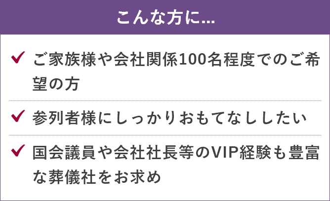 家族葬のあんしん祭典のこんな方に....「ご家族様や会社関係100名程度でのご希望の方」「参列者様にしっかりおもてなししたい」「国会議員や会社社長等のVIP経験も豊富な葬儀社をお求め」