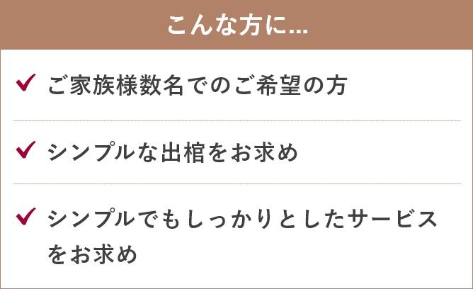 家族葬のあんしん祭典のこんな方に....「ご家族様数名でのご希望の方」「シンプルな出棺をお求め」「シンプルでもしっかりとしたサービスをお求め」