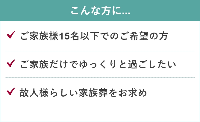 家族葬のあんしん祭典のこんな方に...「ご家族様15名以下でのご希望の方」「ご家族だけでゆっくりと過ごしたい」「故人様らしい家族葬をお求め」