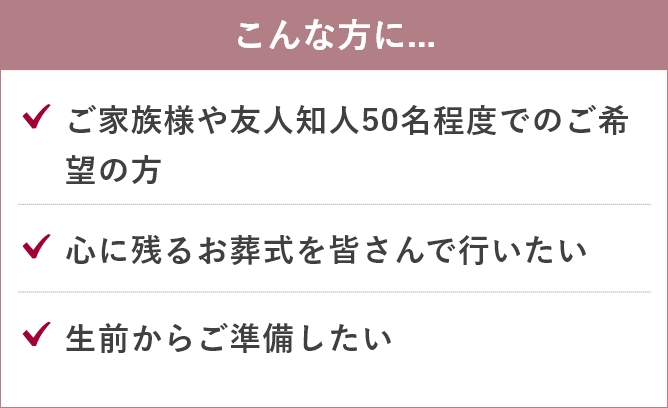 家族葬のあんしん祭典のこんな方に....「ご家族様や友人知人50名程度でのご希望の方」「心に残るお葬式を皆さんで行いたい」「生前からご準備したい」